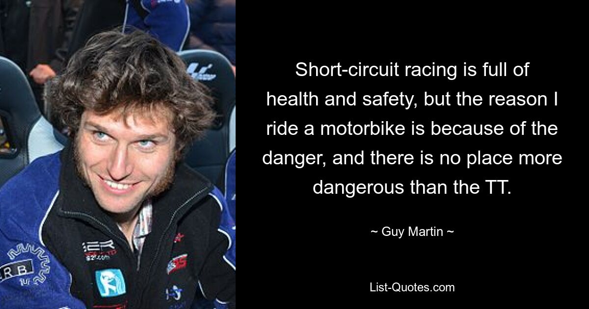 Short-circuit racing is full of health and safety, but the reason I ride a motorbike is because of the danger, and there is no place more dangerous than the TT. — © Guy Martin