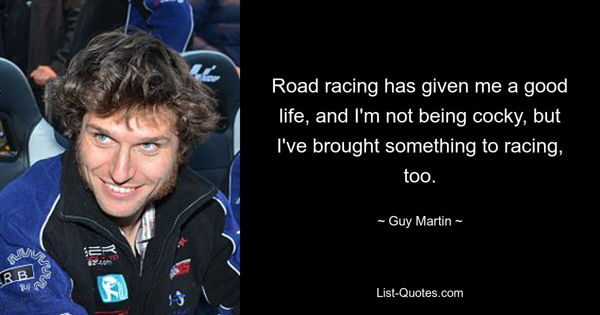 Road racing has given me a good life, and I'm not being cocky, but I've brought something to racing, too. — © Guy Martin