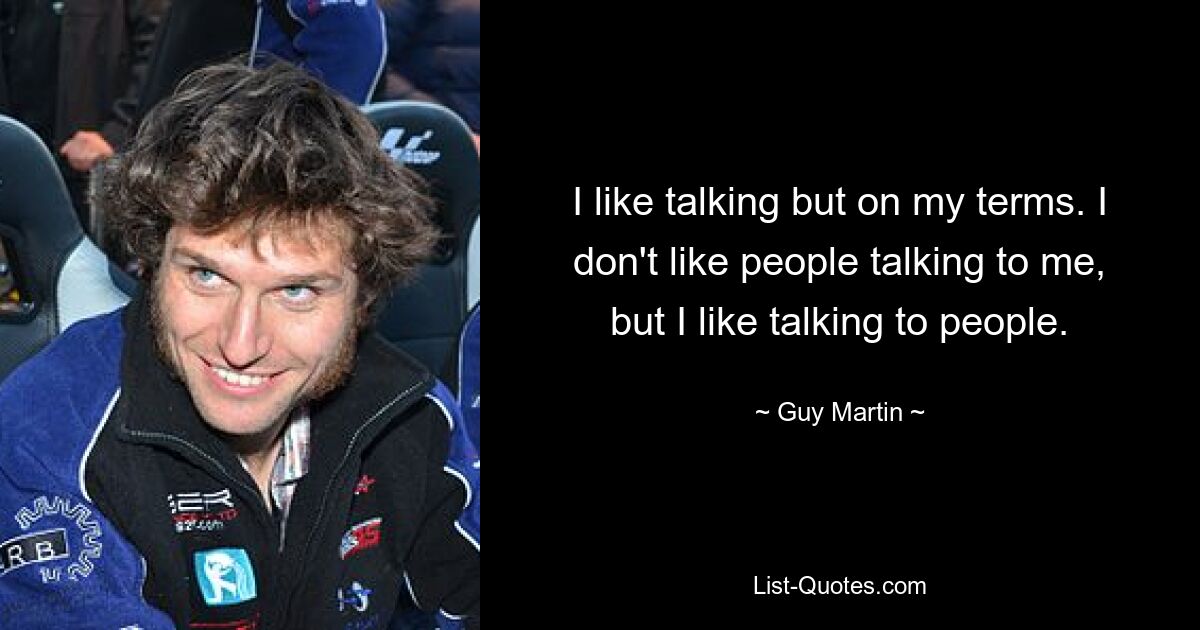 I like talking but on my terms. I don't like people talking to me, but I like talking to people. — © Guy Martin