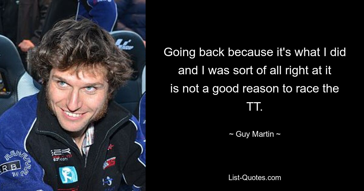 Going back because it's what I did and I was sort of all right at it is not a good reason to race the TT. — © Guy Martin