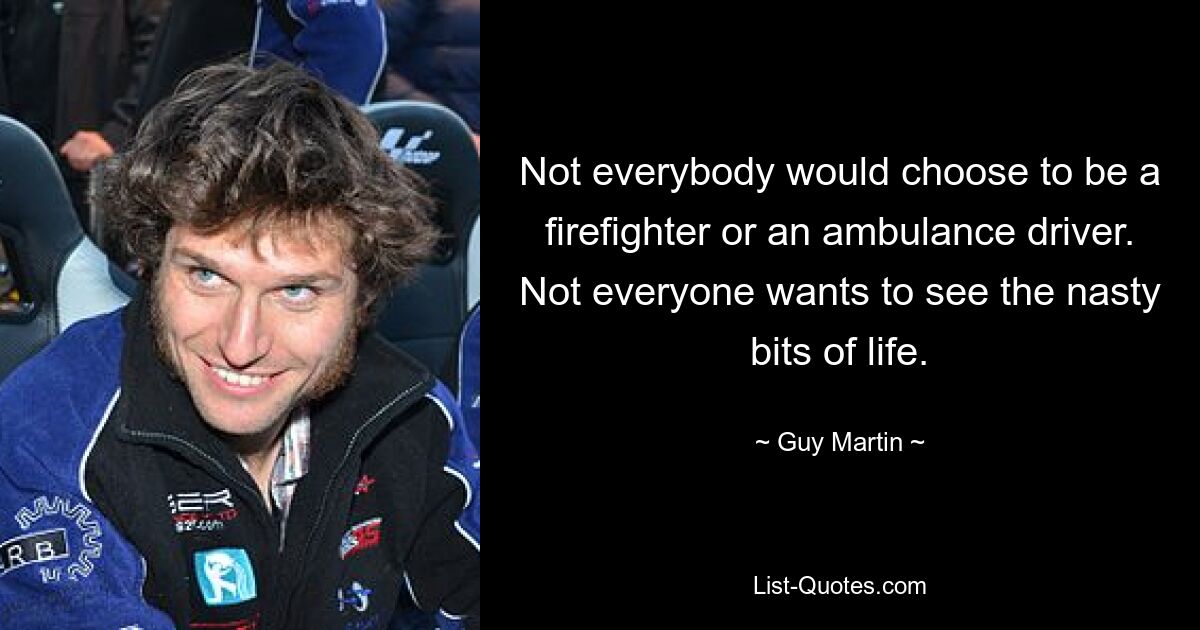 Not everybody would choose to be a firefighter or an ambulance driver. Not everyone wants to see the nasty bits of life. — © Guy Martin