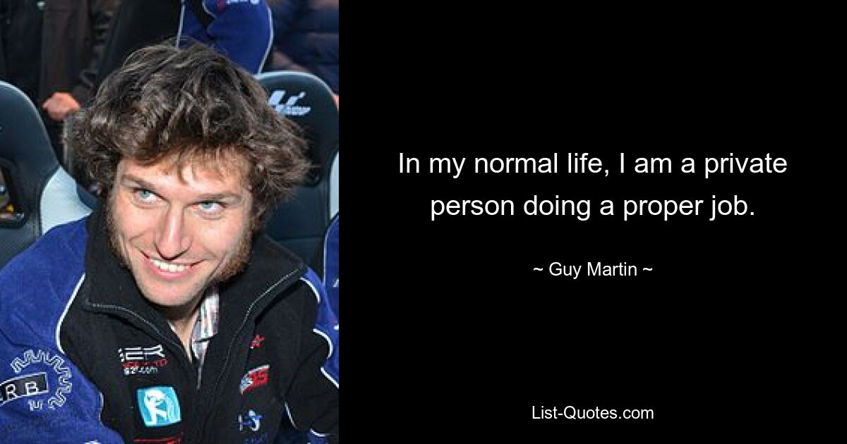 In my normal life, I am a private person doing a proper job. — © Guy Martin