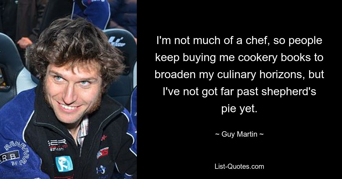 I'm not much of a chef, so people keep buying me cookery books to broaden my culinary horizons, but I've not got far past shepherd's pie yet. — © Guy Martin