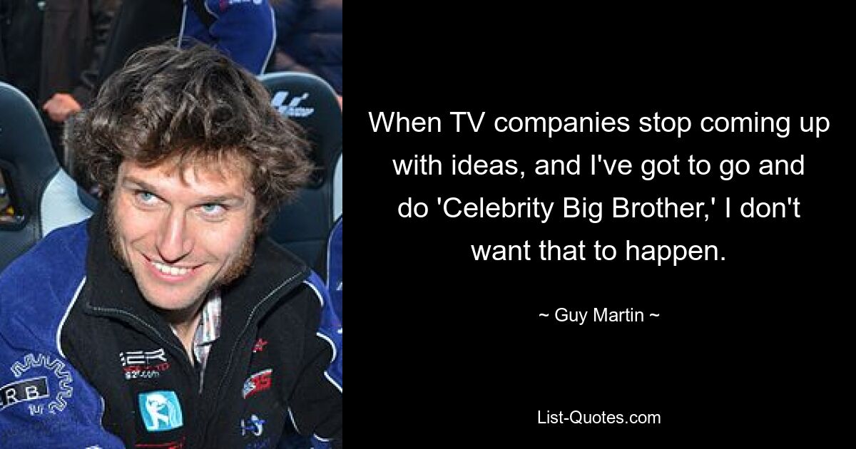 When TV companies stop coming up with ideas, and I've got to go and do 'Celebrity Big Brother,' I don't want that to happen. — © Guy Martin