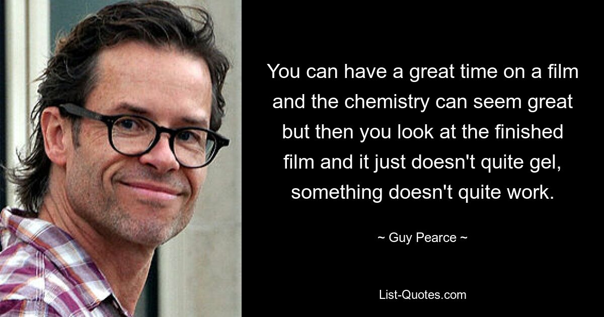 You can have a great time on a film and the chemistry can seem great but then you look at the finished film and it just doesn't quite gel, something doesn't quite work. — © Guy Pearce