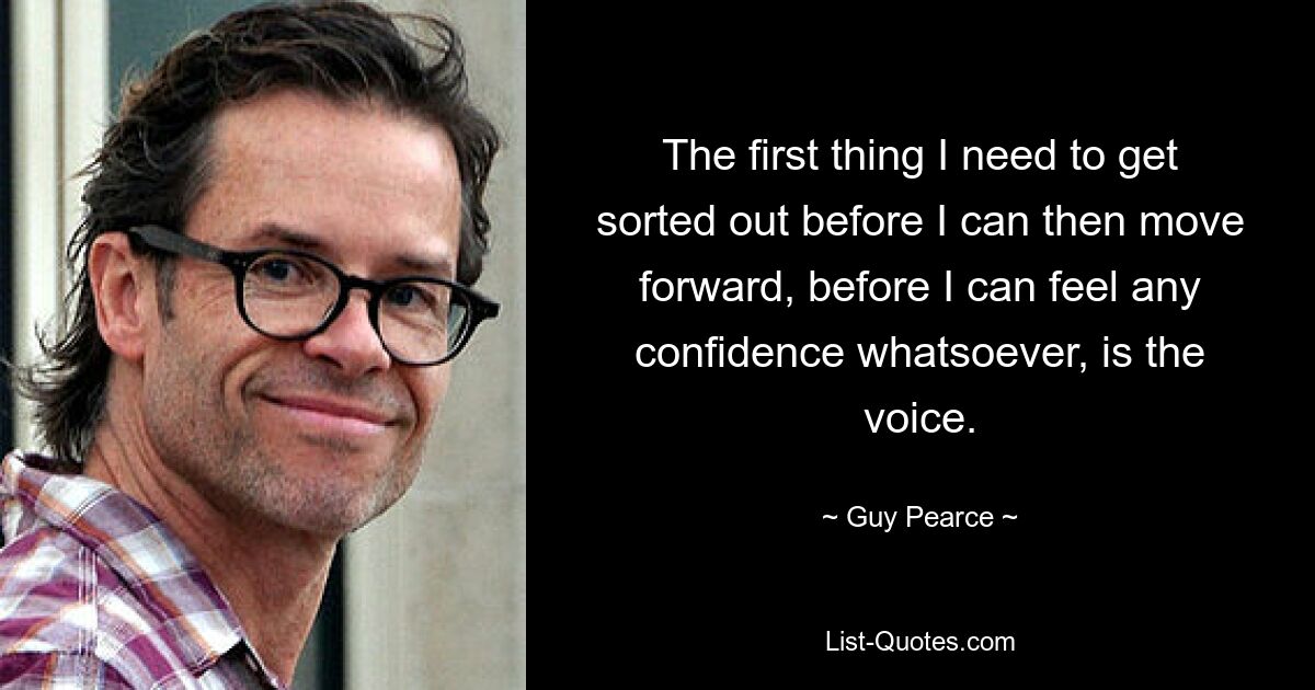 The first thing I need to get sorted out before I can then move forward, before I can feel any confidence whatsoever, is the voice. — © Guy Pearce