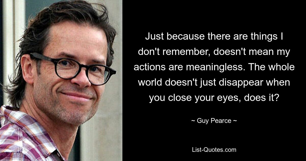 Just because there are things I don't remember, doesn't mean my actions are meaningless. The whole world doesn't just disappear when you close your eyes, does it? — © Guy Pearce