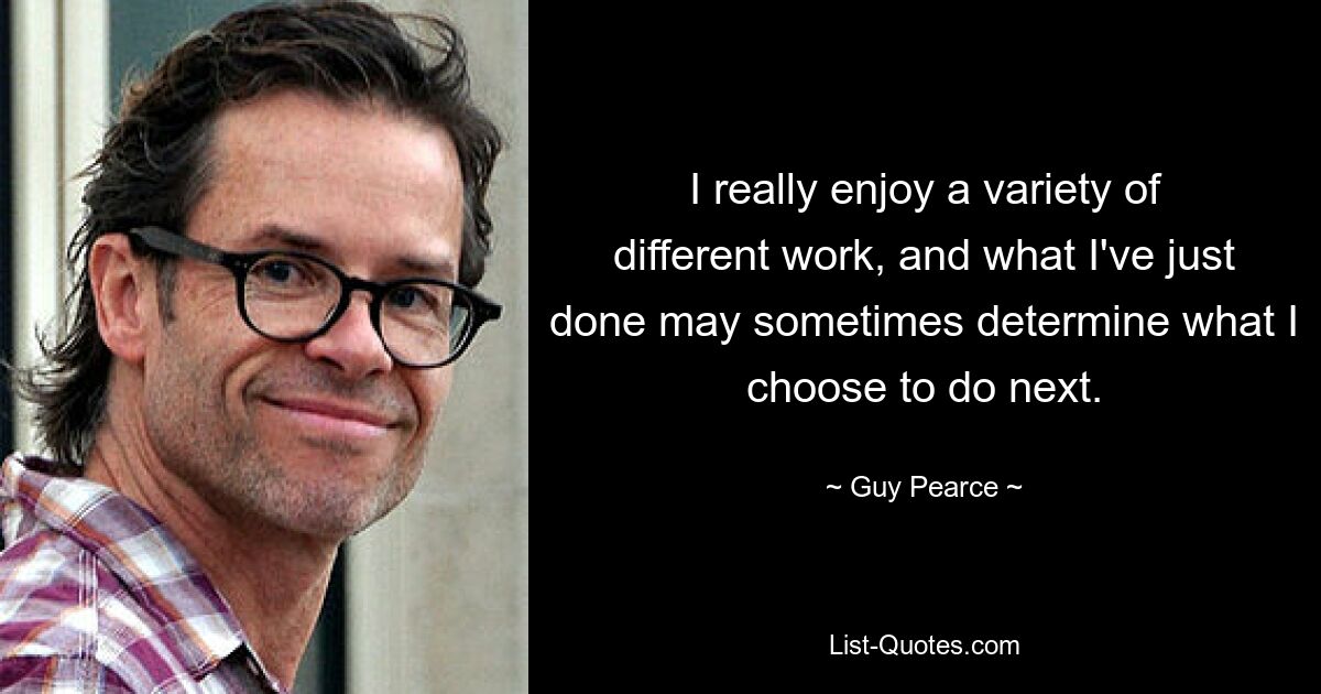 I really enjoy a variety of different work, and what I've just done may sometimes determine what I choose to do next. — © Guy Pearce