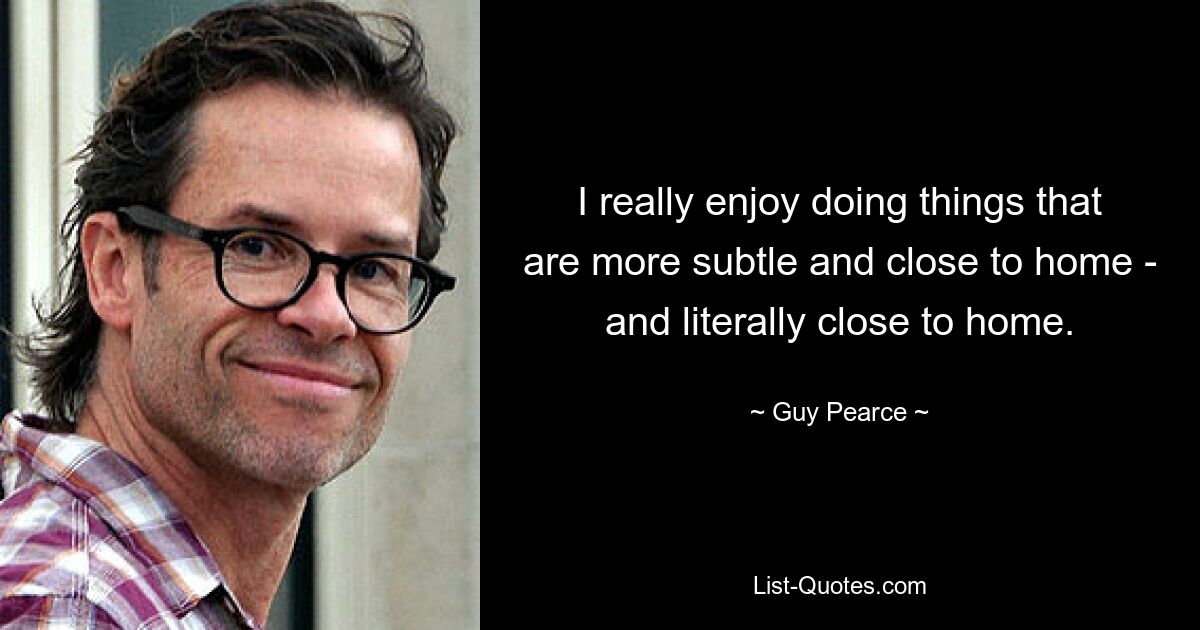 I really enjoy doing things that are more subtle and close to home - and literally close to home. — © Guy Pearce