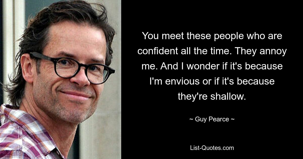 You meet these people who are confident all the time. They annoy me. And I wonder if it's because I'm envious or if it's because they're shallow. — © Guy Pearce