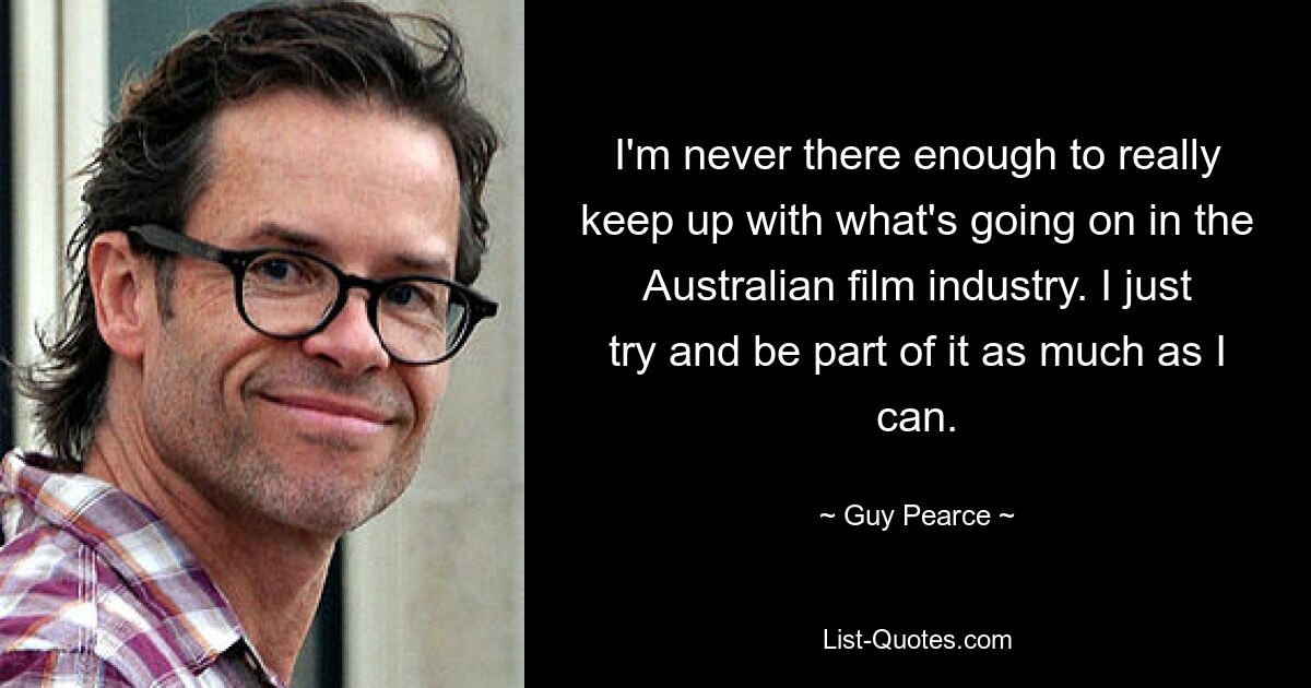 I'm never there enough to really keep up with what's going on in the Australian film industry. I just try and be part of it as much as I can. — © Guy Pearce