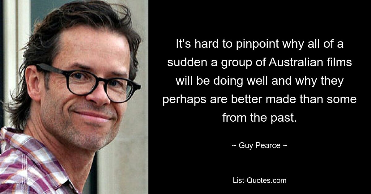 It's hard to pinpoint why all of a sudden a group of Australian films will be doing well and why they perhaps are better made than some from the past. — © Guy Pearce