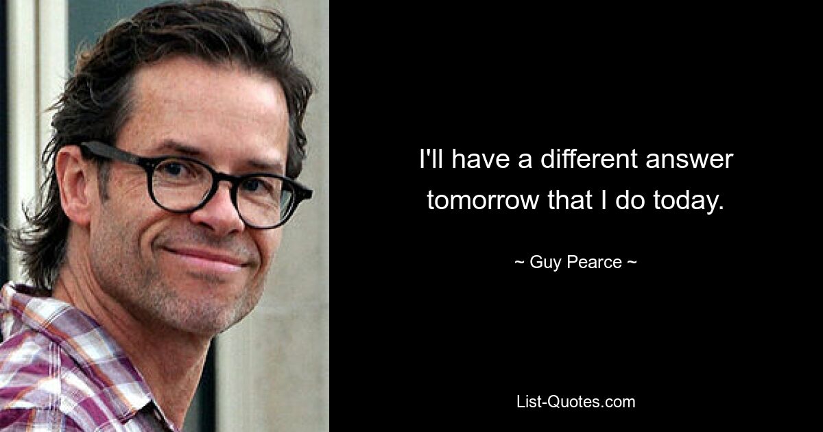 I'll have a different answer tomorrow that I do today. — © Guy Pearce