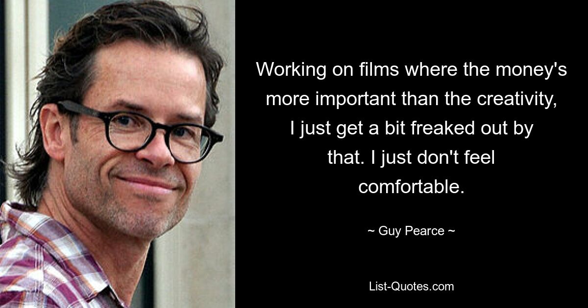 Working on films where the money's more important than the creativity, I just get a bit freaked out by that. I just don't feel comfortable. — © Guy Pearce