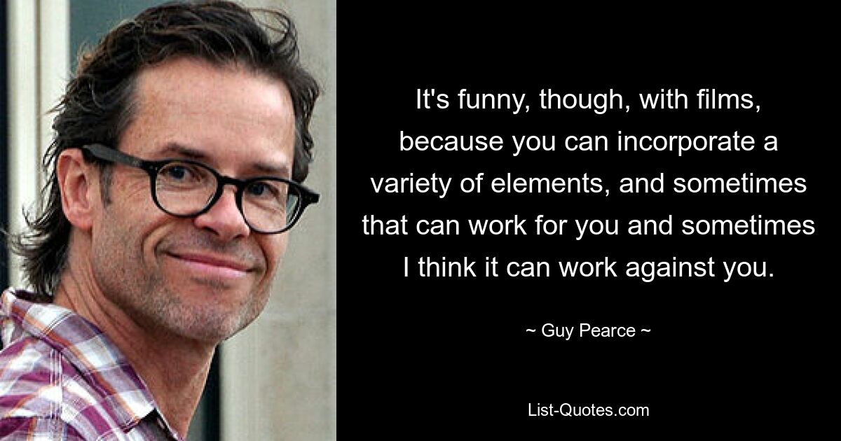 It's funny, though, with films, because you can incorporate a variety of elements, and sometimes that can work for you and sometimes I think it can work against you. — © Guy Pearce