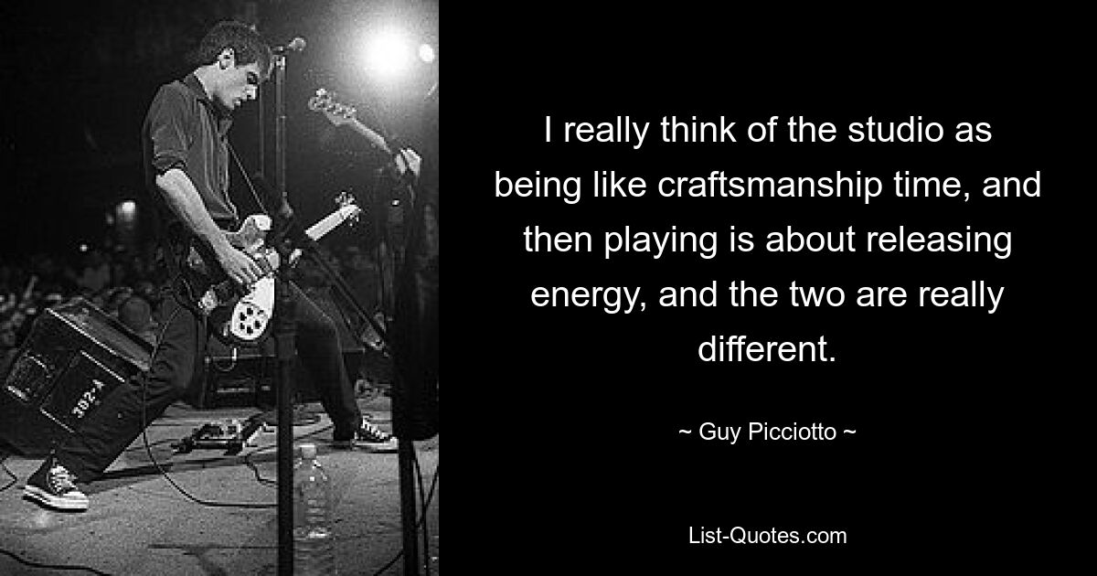 I really think of the studio as being like craftsmanship time, and then playing is about releasing energy, and the two are really different. — © Guy Picciotto