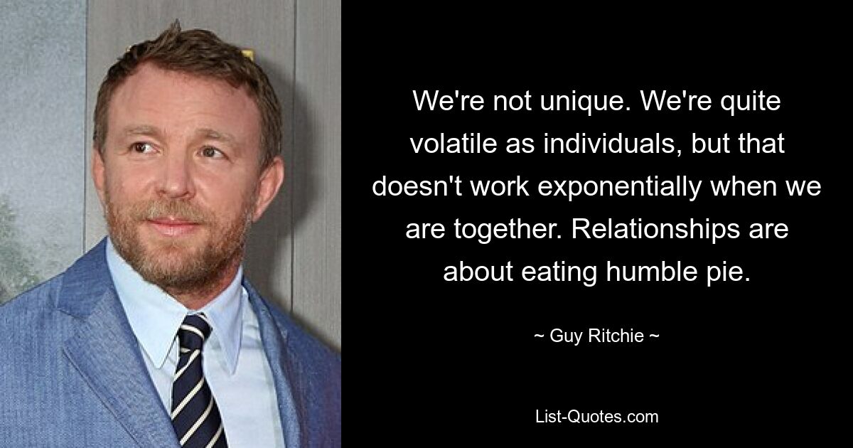 We're not unique. We're quite volatile as individuals, but that doesn't work exponentially when we are together. Relationships are about eating humble pie. — © Guy Ritchie