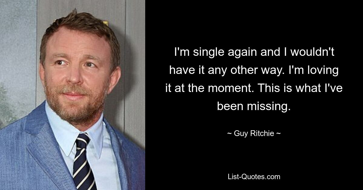 I'm single again and I wouldn't have it any other way. I'm loving it at the moment. This is what I've been missing. — © Guy Ritchie