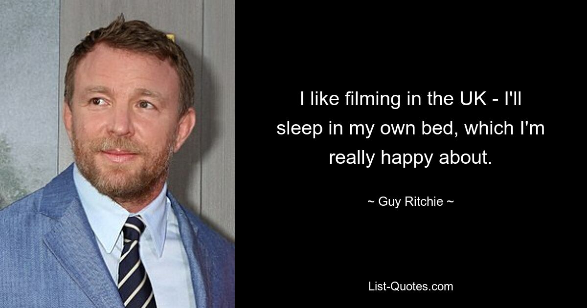 I like filming in the UK - I'll sleep in my own bed, which I'm really happy about. — © Guy Ritchie