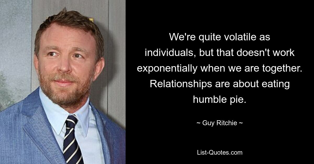 We're quite volatile as individuals, but that doesn't work exponentially when we are together. Relationships are about eating humble pie. — © Guy Ritchie