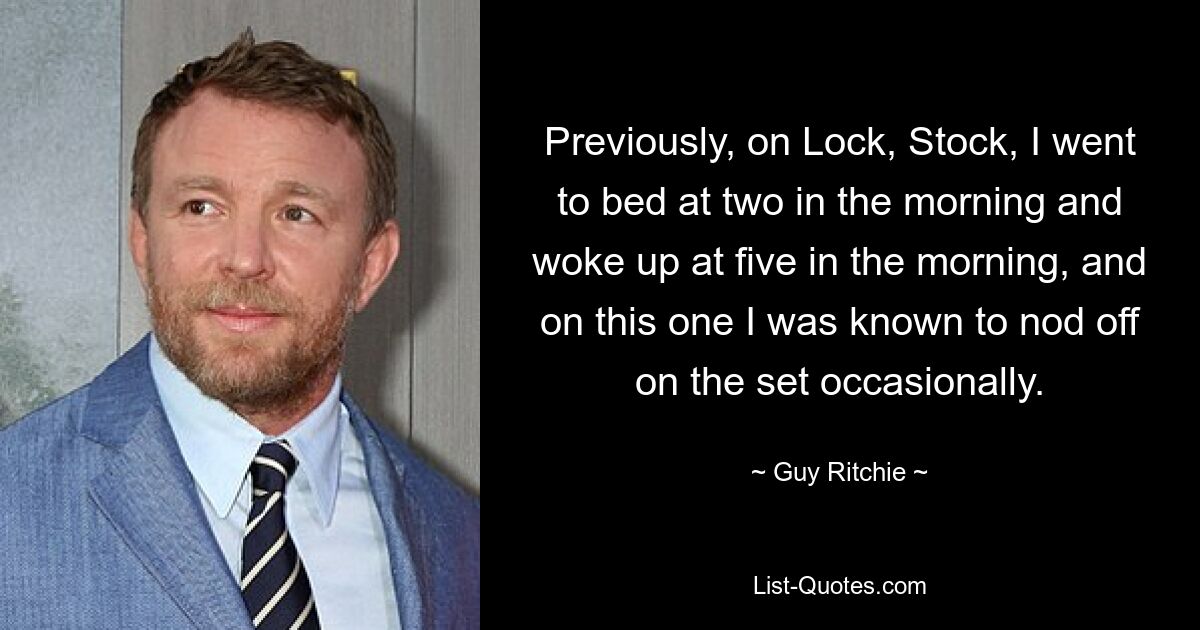 Previously, on Lock, Stock, I went to bed at two in the morning and woke up at five in the morning, and on this one I was known to nod off on the set occasionally. — © Guy Ritchie