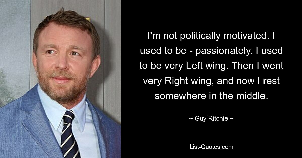 I'm not politically motivated. I used to be - passionately. I used to be very Left wing. Then I went very Right wing, and now I rest somewhere in the middle. — © Guy Ritchie