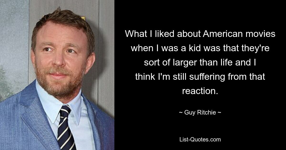 What I liked about American movies when I was a kid was that they're sort of larger than life and I think I'm still suffering from that reaction. — © Guy Ritchie