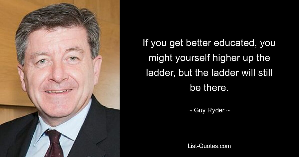 If you get better educated, you might yourself higher up the ladder, but the ladder will still be there. — © Guy Ryder