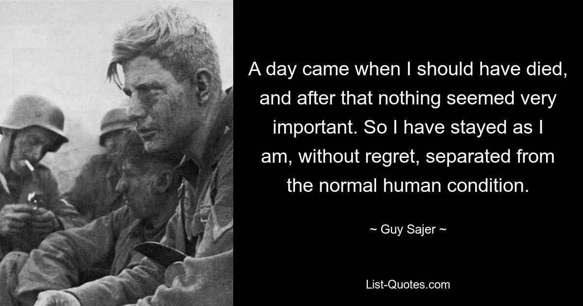 A day came when I should have died, and after that nothing seemed very important. So I have stayed as I am, without regret, separated from the normal human condition. — © Guy Sajer