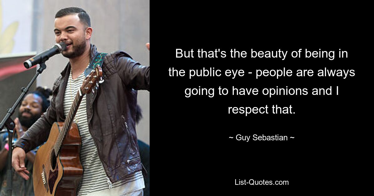 But that's the beauty of being in the public eye - people are always going to have opinions and I respect that. — © Guy Sebastian