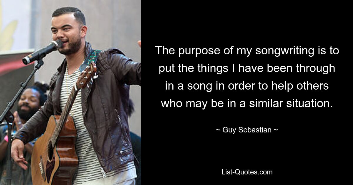 The purpose of my songwriting is to put the things I have been through in a song in order to help others who may be in a similar situation. — © Guy Sebastian