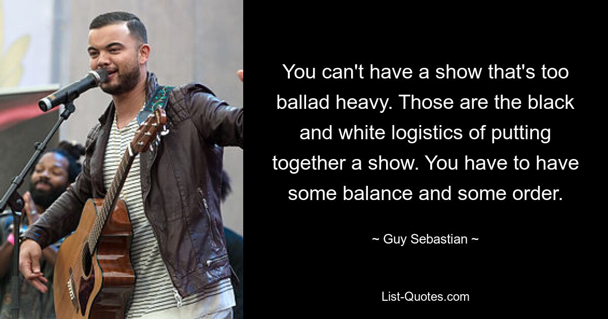 You can't have a show that's too ballad heavy. Those are the black and white logistics of putting together a show. You have to have some balance and some order. — © Guy Sebastian