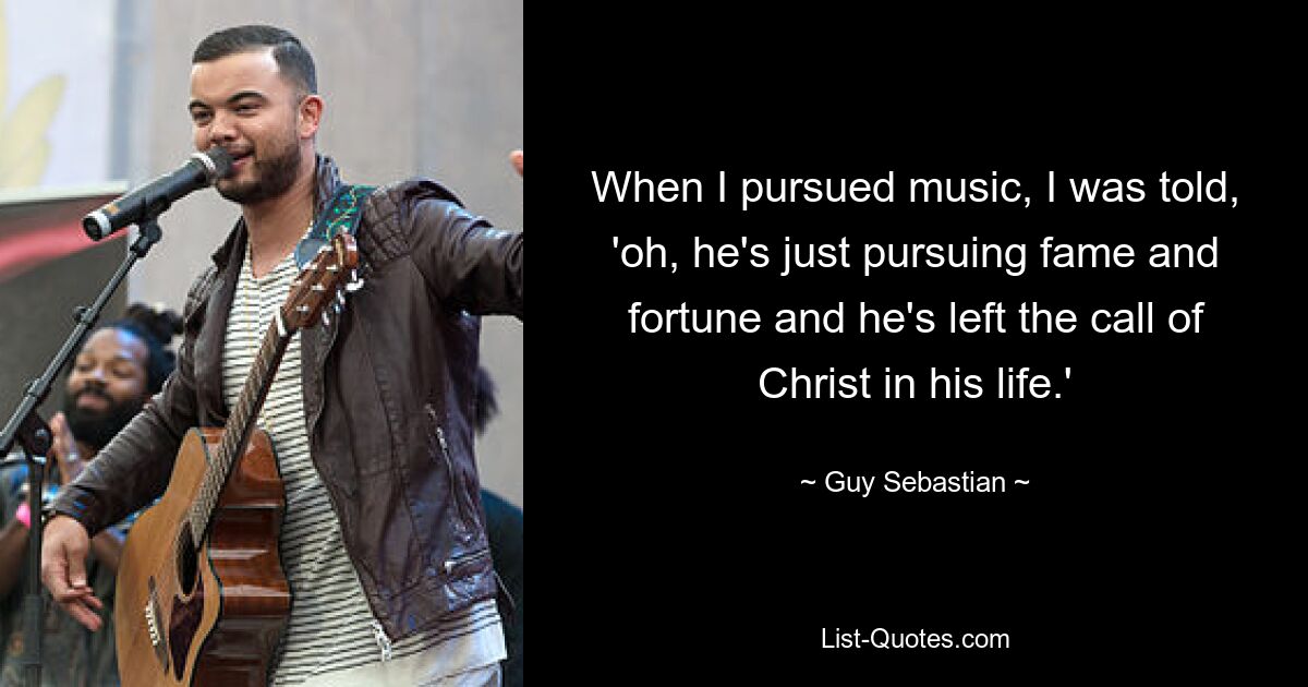 When I pursued music, I was told, 'oh, he's just pursuing fame and fortune and he's left the call of Christ in his life.' — © Guy Sebastian