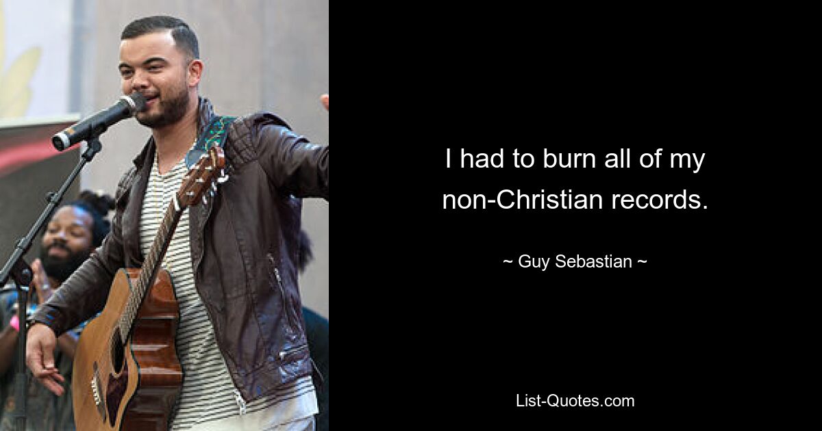 I had to burn all of my non-Christian records. — © Guy Sebastian