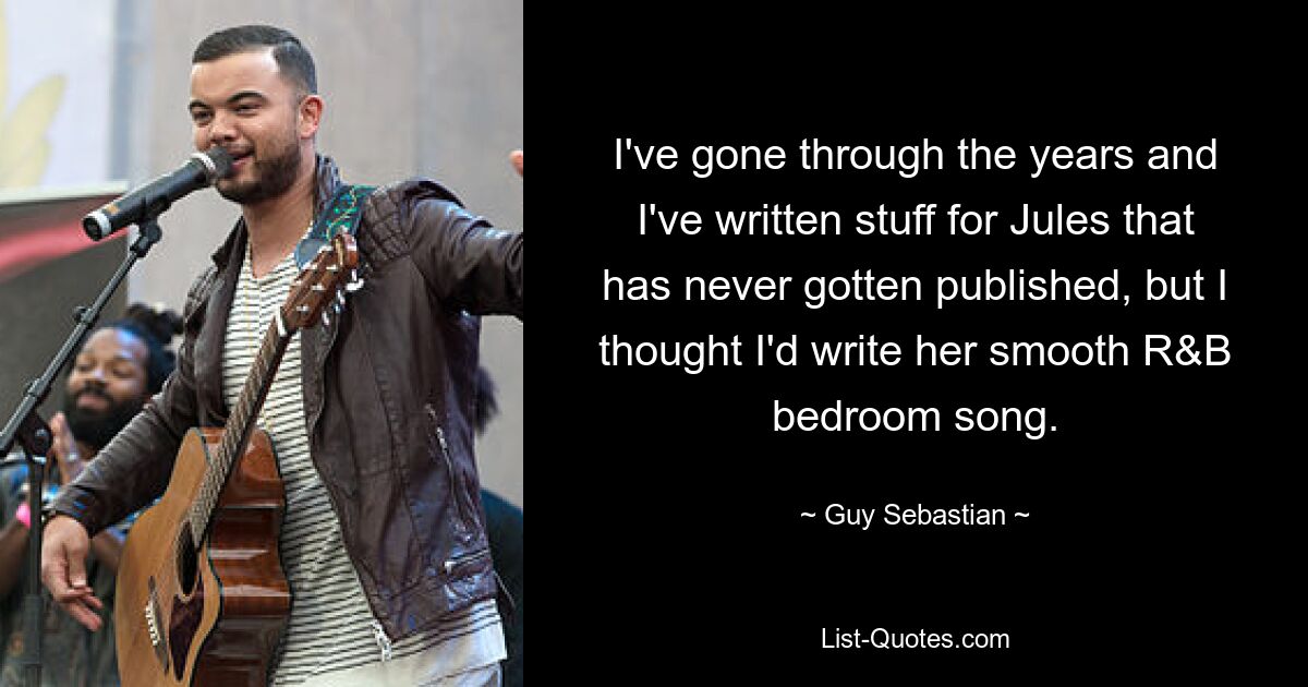 I've gone through the years and I've written stuff for Jules that has never gotten published, but I thought I'd write her smooth R&B bedroom song. — © Guy Sebastian