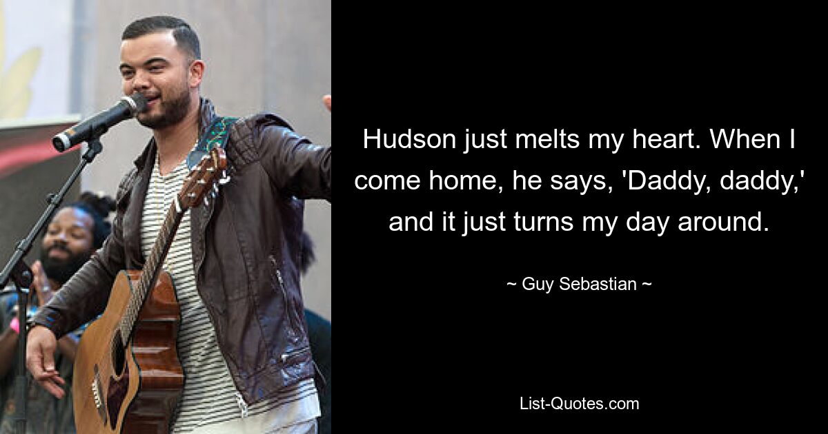 Hudson just melts my heart. When I come home, he says, 'Daddy, daddy,' and it just turns my day around. — © Guy Sebastian