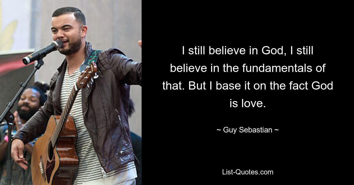 I still believe in God, I still believe in the fundamentals of that. But I base it on the fact God is love. — © Guy Sebastian