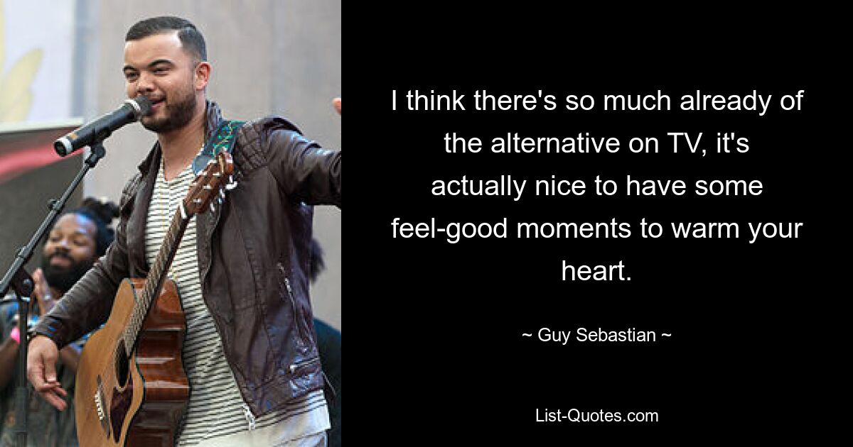 I think there's so much already of the alternative on TV, it's actually nice to have some feel-good moments to warm your heart. — © Guy Sebastian