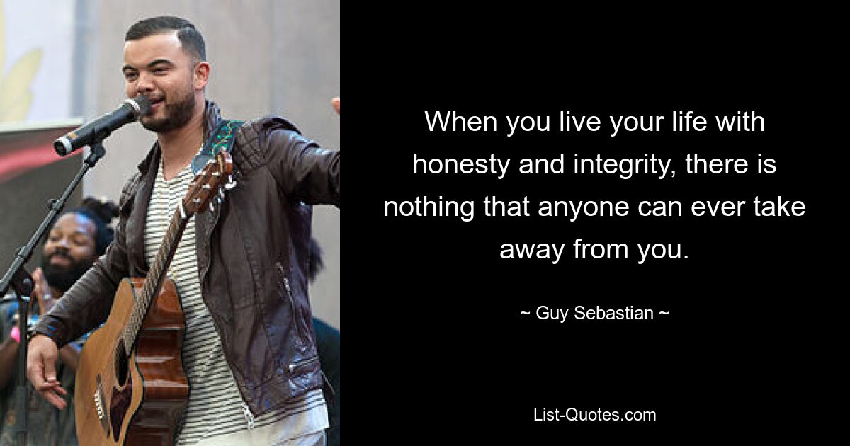 When you live your life with honesty and integrity, there is nothing that anyone can ever take away from you. — © Guy Sebastian