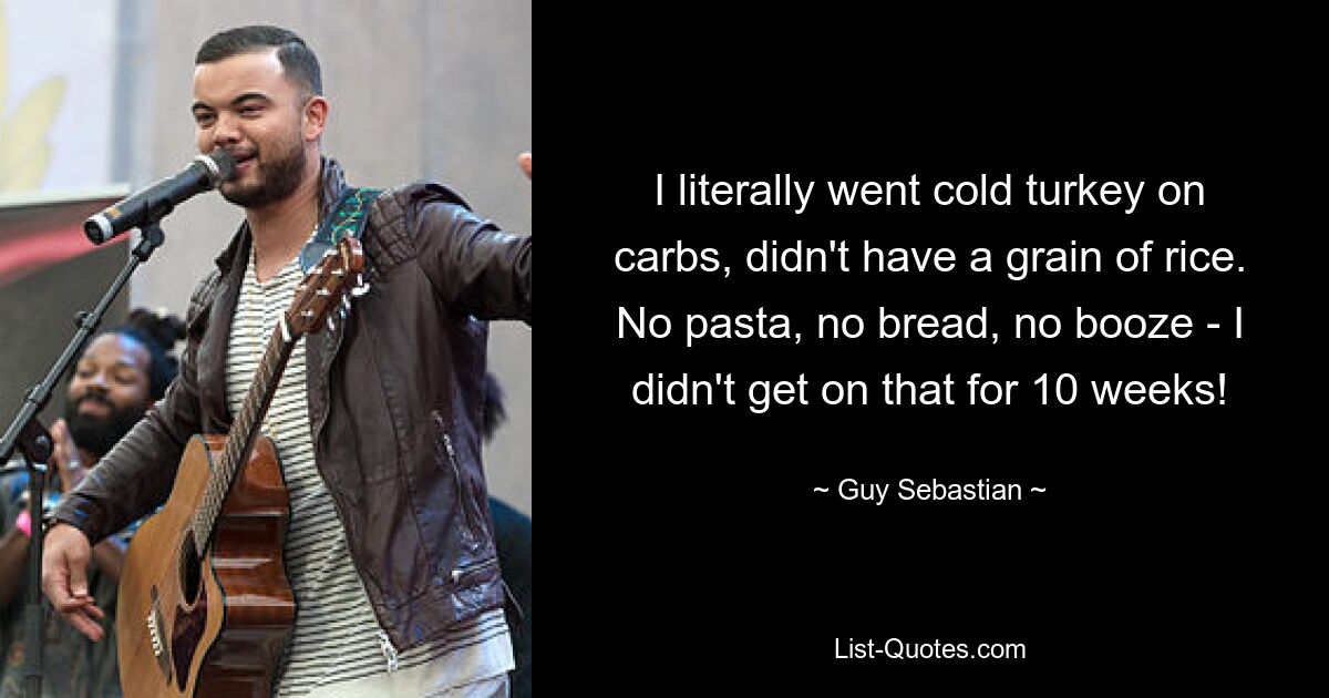 I literally went cold turkey on carbs, didn't have a grain of rice. No pasta, no bread, no booze - I didn't get on that for 10 weeks! — © Guy Sebastian