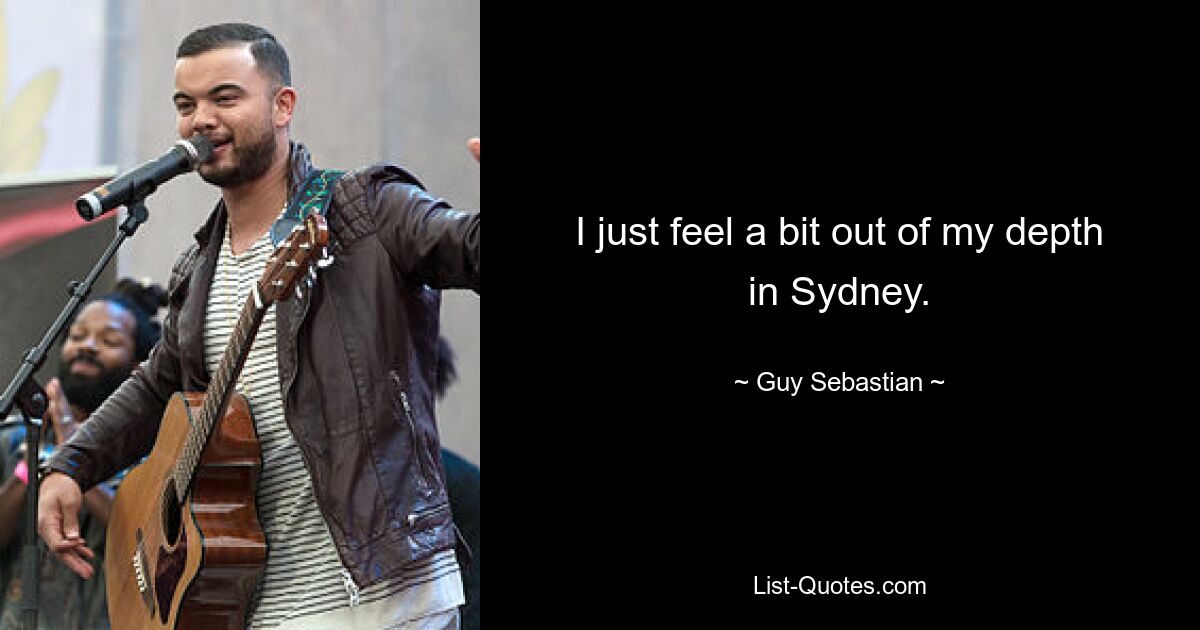 I just feel a bit out of my depth in Sydney. — © Guy Sebastian