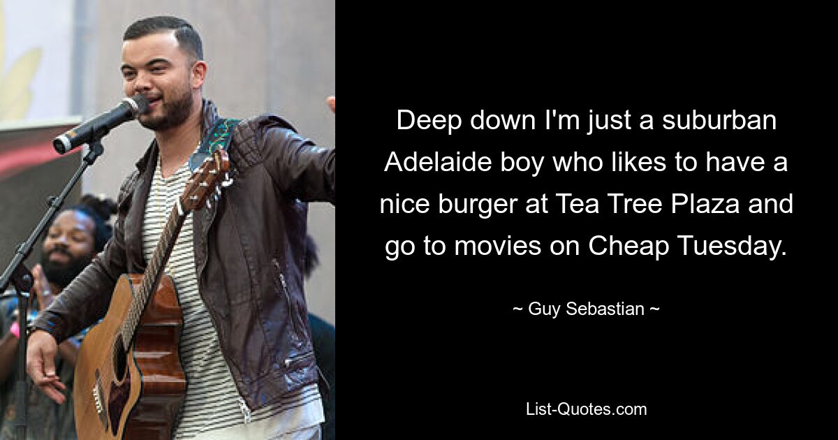 Deep down I'm just a suburban Adelaide boy who likes to have a nice burger at Tea Tree Plaza and go to movies on Cheap Tuesday. — © Guy Sebastian