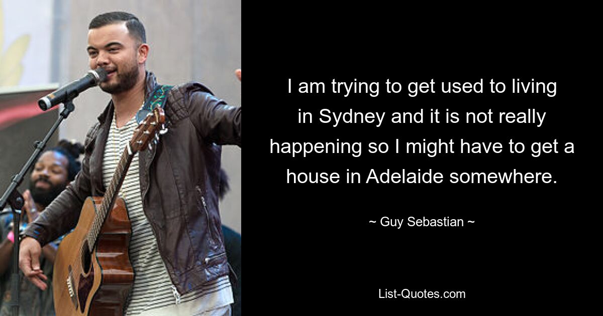 I am trying to get used to living in Sydney and it is not really happening so I might have to get a house in Adelaide somewhere. — © Guy Sebastian