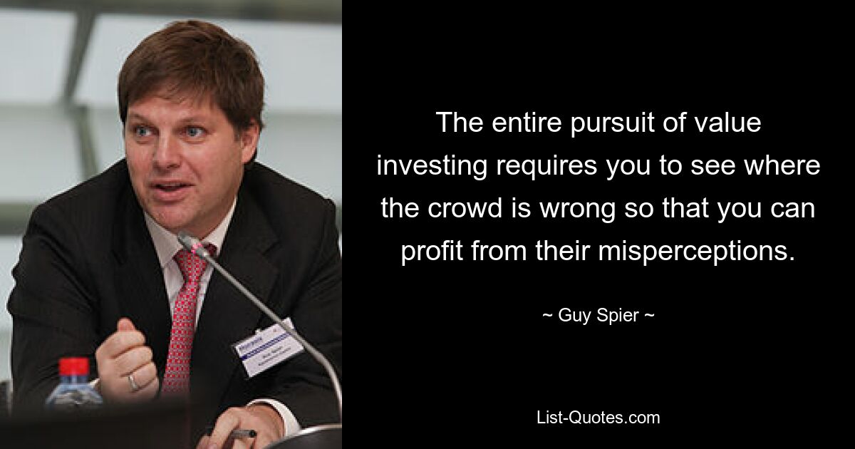 The entire pursuit of value investing requires you to see where the crowd is wrong so that you can profit from their misperceptions. — © Guy Spier