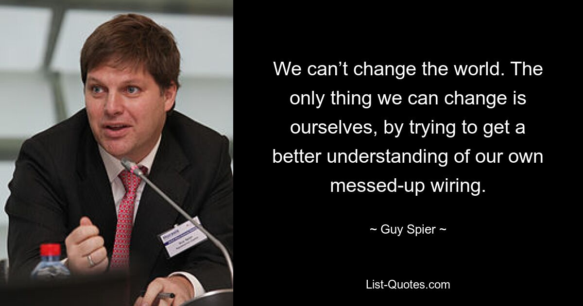 We can’t change the world. The only thing we can change is ourselves, by trying to get a better understanding of our own messed-up wiring. — © Guy Spier