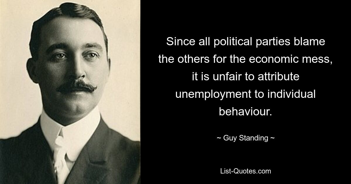 Since all political parties blame the others for the economic mess, it is unfair to attribute unemployment to individual behaviour. — © Guy Standing