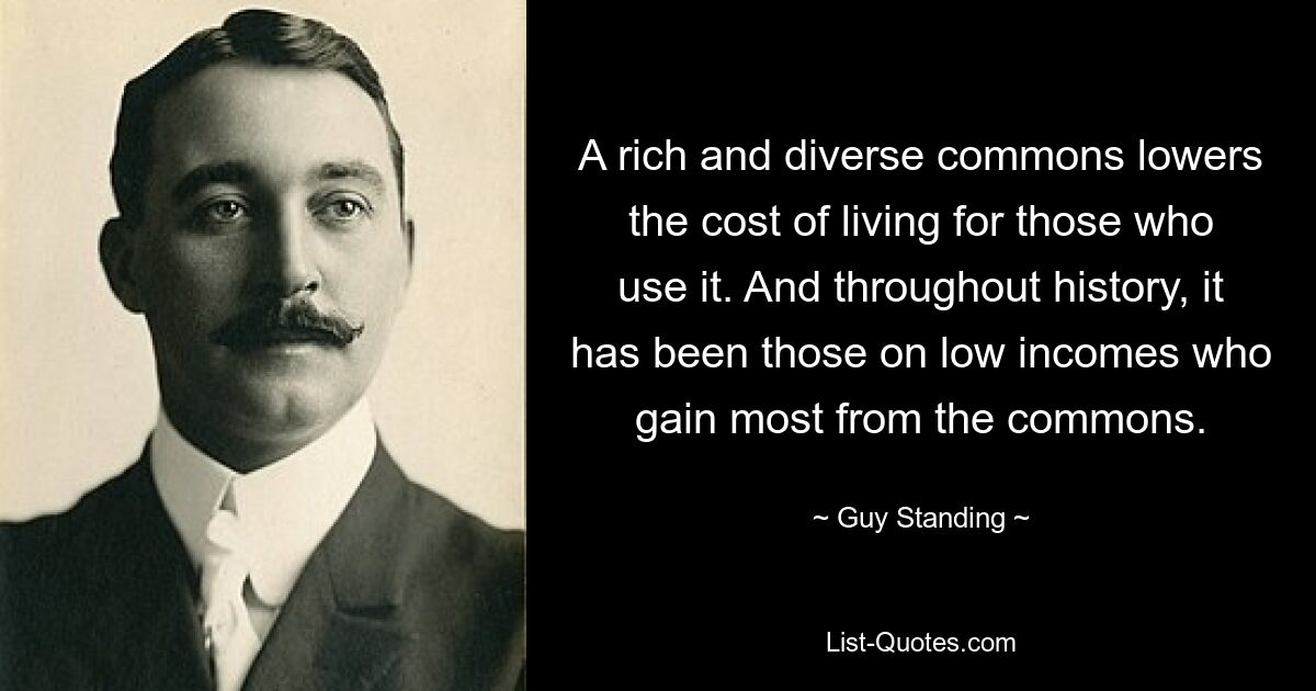 A rich and diverse commons lowers the cost of living for those who use it. And throughout history, it has been those on low incomes who gain most from the commons. — © Guy Standing