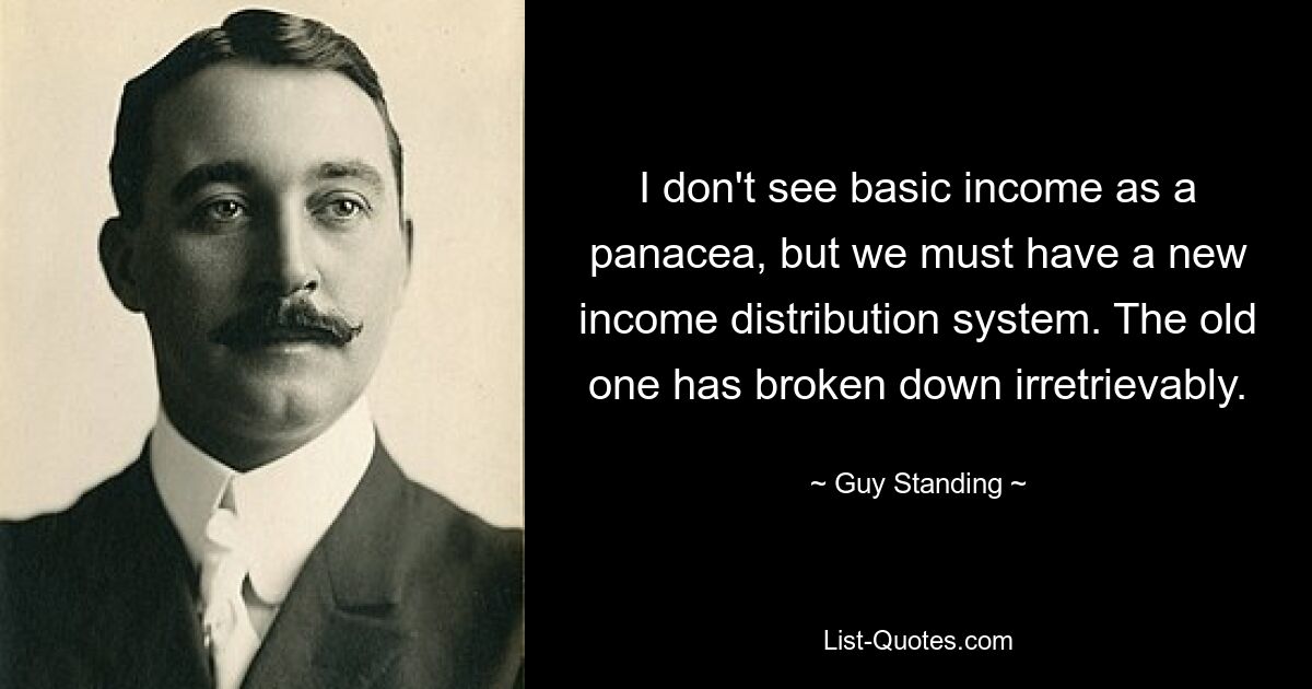 I don't see basic income as a panacea, but we must have a new income distribution system. The old one has broken down irretrievably. — © Guy Standing