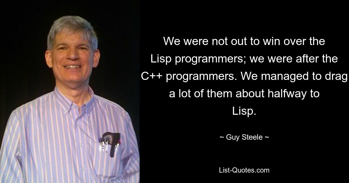 We were not out to win over the Lisp programmers; we were after the C++ programmers. We managed to drag a lot of them about halfway to Lisp. — © Guy Steele