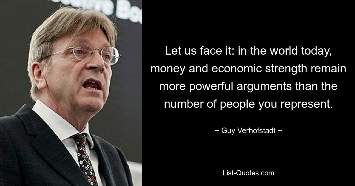 Let us face it: in the world today, money and economic strength remain more powerful arguments than the number of people you represent. — © Guy Verhofstadt